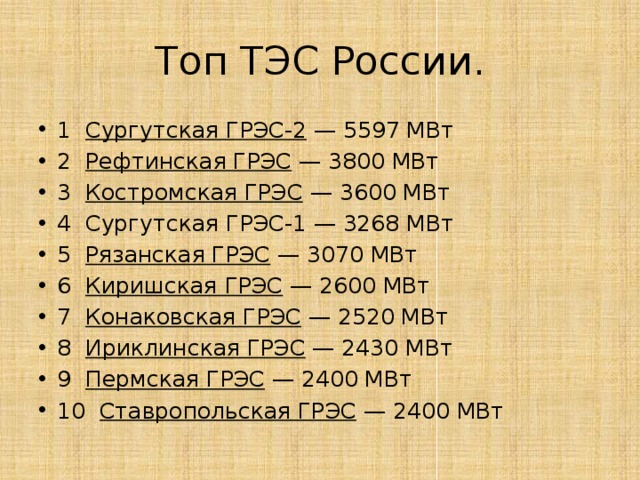 Топ ТЭС России. 1   Сургутская ГРЭС-2  — 5597 МВт 2   Рефтинская ГРЭС  — 3800 МВт 3   Костромская ГРЭС  — 3600 МВт 4  Сургутская ГРЭС-1 — 3268 МВт 5   Рязанская ГРЭС  — 3070 МВт 6   Киришская ГРЭС  — 2600 МВт 7   Конаковская ГРЭС  — 2520 МВт 8   Ириклинская ГРЭС  — 2430 МВт 9   Пермская ГРЭС  — 2400 МВт 10   Ставропольская ГРЭС  — 2400 МВт 