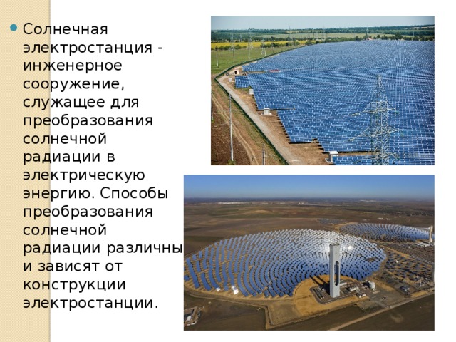 Солнечная электростанция - инженерное сооружение, служащее для преобразования солнечной радиации в электрическую энергию. Способы преобразования солнечной радиации различны и зависят от конструкции электростанции. 