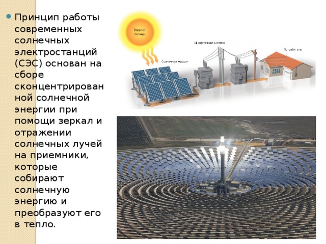 Принцип работы современных солнечных электростанций (СЭС) основан на сборе сконцентрированной солнечной энергии при помощи зеркал и отражении солнечных лучей на приемники, которые собирают солнечную энергию и преобразуют его в тепло. 
