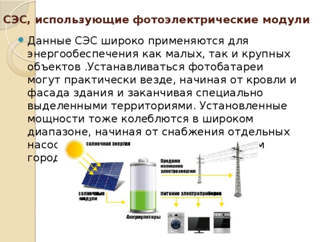 СЭС, использующие фотоэлектрические модули   Данные СЭС широко применяются для энергообеспечения как малых, так и крупных объектов .Устанавливаться фотобатареи могут практически везде, начиная от кровли и фасада здания и заканчивая специально выделенными территориями. Установленные мощности тоже колеблются в широком диапазоне, начиная от снабжения отдельных насосов, заканчивая электроснабжением городов. 