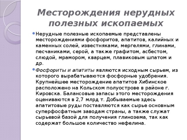 Месторождения нерудных полезных ископаемых Нерудные полезные ископаемые представлены месторождениями фосфоритов, апатитов, калийных и каменных солей, известняками, мергелями, глинами, песчаниками, серой, а также графитом, асбестом, слюдой, мрамором, кварцем, плавиковым шпатом и др. Фосфориты и апатиты являются исходным сырьем, из которого вырабатываются фосфорные удобрения. Крупнейшее месторождение апатитов Хибинское расположено на Кольском полуострове в районе г. Кировска. Балансовые запасы этого месторождения оцениваются в 2,7 млрд т. Добываемые здесь апатитовые руды поставляются как сырье основным суперфосфатным заводам страны, а также служат сырьевой базой для получения глинозема, так как содержат большое количество нефелина. 