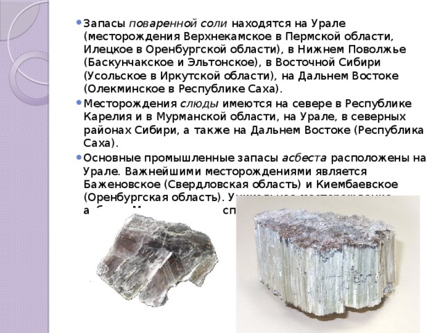 Запасы поваренной соли находятся на Урале (месторождения Верхнекамское в Пермской области, Илецкое в Оренбургской области), в Нижнем Поволжье (Баскунчакское и Эльтонское), в Восточной Сибири (Усольское в Иркутской области), на Дальнем Востоке (Олекминское в Республике Саха). Месторождения слюды имеются на севере в Республике Карелия и в Мурманской области, на Урале, в северных районах Сибири, а также на Дальнем Востоке (Республика Саха). Основные промышленные запасы асбеста расположены на Урале. Важнейшими месторождениями является Баженовское (Свердловская область) и Киембаевское (Оренбургская область). Уникальное месторождение асбеста Молодежное расположено в Республике Бурятия. 