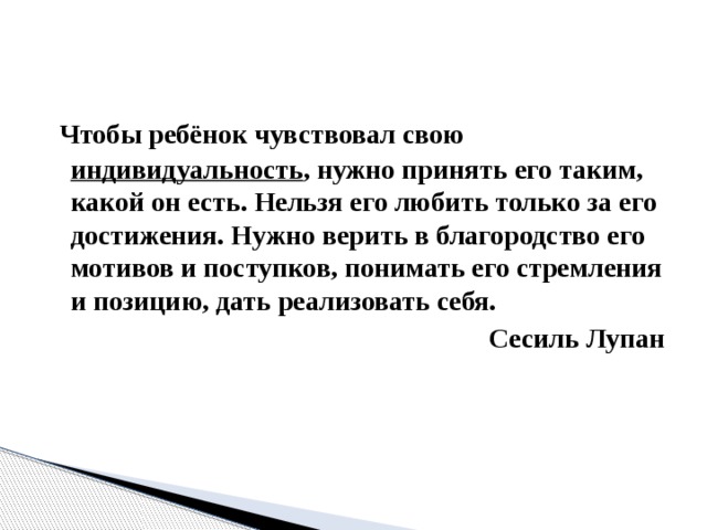 Чтобы ребёнок чувствовал свою индивидуальность , нужно принять его таким, какой он есть. Нельзя его любить только за его достижения. Нужно верить в благородство его мотивов и поступков, понимать его стремления и позицию, дать реализовать себя. Сесиль Лупан