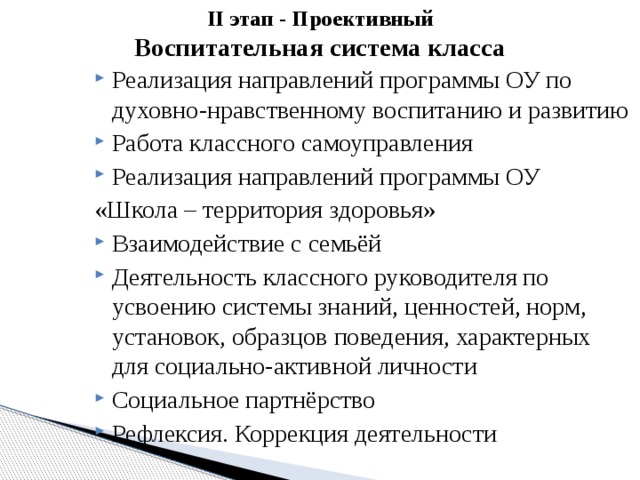II этап - Проективный  Воспитательная система класса   Реализация направлений программы ОУ по духовно-нравственному воспитанию и развитию Работа классного самоуправления Реализация направлений программы ОУ «Школа – территория здоровья» Взаимодействие с семьёй Деятельность классного руководителя по усвоению системы знаний, ценностей, норм, установок, образцов поведения, характерных для социально-активной личности Социальное партнёрство Рефлексия. Коррекция деятельности