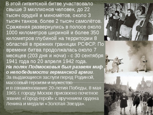  В этой гигантской битве участвовало свыше 3 миллионов человек, до 22 тысяч орудий и миномётов, около 3 тысяч танков, более 2 тысяч самолётов.  Сражения развернулись в полосе около 1000 километров шириной и более 350 километров глубиной на территории 8 областей в прежних границах РСФСР. По времени битва продолжалась около 7 месяцев (203 дня и ночи) - с 30 сентября 1941 года по 20 апреля 1942 года.  На полях Подмосковья был развеян миф о непобедимости германской армии . За выдающиеся заслуги перед Родиной, массовый героизм и мужество и в ознаменование 20-летия Победы, 8 мая 1965 г. городу Москве присвоено почетное звание «Город-герой» с вручением ордена Ленина и медали «Золотая Звезда». 