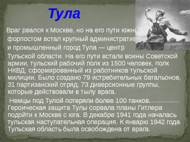 Тула   Враг рвался к Москве, но на его пути южным  форпостом встал крупный административный  и промышленный город Тула — центр  Тульской  области. На его пути встали воины Советской армии, тульский рабочий полк из 1500 человек, полк НКВД, сформированный из работников тульской милиции. Было создано 79 истребительных батальонов, 31 партизанский отряд, 73 диверсионные группы, которые действовали в тылу врага.    Немцы под Тулой потеряли более 100 танков. Героическая защита Тулы сорвала планы Гитлера подойти к Москве с юга. В декабре 1941 года началась тульская наступательная операция. К январю 1942 года Тульская область была освобождена от врага. 