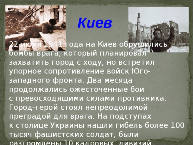 Киев  22 июня 1941 года на Киев обрушились бомбы врага, который планировал захватить город с ходу, но встретил упорное сопротивление войск Юго-западного фронта. Два месяца продолжались ожесточенные бои с превосходящими силами противника. Город-герой стоял непреодолимой преградой для врага. На подступах к столице Украины нашли гибель более 100 тысяч фашистских солдат, были разгромлены 10 кадровых дивизий.  