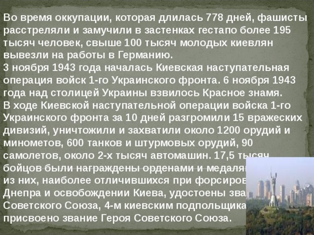 Во время оккупации, которая длилась 778 дней, фашисты расстреляли и замучили в застенках гестапо более 195 тысяч человек, свыше 100 тысяч молодых киевлян вывезли на работы в Германию.  3 ноября 1943 года началась Киевская наступательная операция войск 1-го Украинского фронта. 6 ноября 1943 года над столицей Украины взвилось Красное знамя. В ходе Киевской наступательной операции войска 1-го Украинского фронта за 10 дней разгромили 15 вражеских дивизий, уничтожили и захватили около 1200 орудий и минометов, 600 танков и штурмовых орудий, 90  самолетов, около 2-х тысяч автомашин. 17,5 тысяч бойцов были награждены орденами и медалями, 663 из них, наиболее отличившихся при форсировании Днепра и освобождении Киева, удостоены звания Героя Советского Союза, 4-м киевским подпольщикам присвоено звание Героя Советского Союза. 
