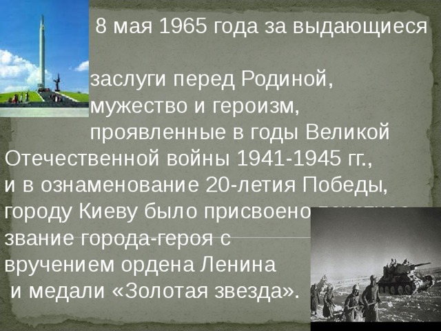  8 мая 1965 года за выдающиеся    заслуги перед Родиной,    мужество и героизм,    проявленные в годы Великой Отечественной войны 1941-1945 гг., и в ознаменование 20-летия Победы, городу Киеву было присвоено почетное звание города-героя с   вручением  ордена Ленина  и медали «Золотая звезда».   