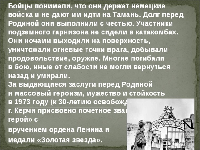   Бойцы понимали, что они держат немецкие войска и не дают им идти на Тамань. Долг перед Родиной они выполнили с честью. Участники подземного гарнизона не сидели в катакомбах. Они ночами выходили на поверхность, уничтожали огневые точки врага, добывали продовольствие, оружие. Многие погибали в бою, иные от слабости не могли вернуться назад и умирали.  За выдающиеся заслуги перед Родиной и массовый героизм, мужество и стойкость в 1973 году (к 30-летию освобождения Крыма) г. Керчи присвоено почетное звание «Город-герой» с   вручением ордена Ленина и   медали «Золотая звезда». 