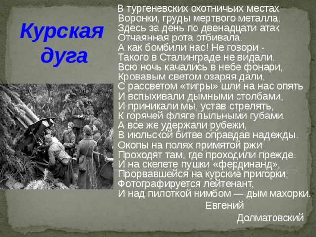  В тургеневских охотничьих местах  Воронки, груды мертвого металла.  Здесь за день по двенадцати атак  Отчаянная рота отбивала.  А как бомбили нас! Не говори -  Такого в Сталинграде не видали.  Всю ночь качались в небе фонари,  Кровавым светом озаряя дали,  С рассветом «тигры» шли на нас опять  И вспыхивали дымными столбами,  И приникали мы, устав стрелять,  К горячей фляге пыльными губами.  А все же удержали рубежи,  В июльской битве оправдав надежды.  Окопы на полях примятой ржи  Проходят там, где проходили прежде.  И на скелете пушки «фердинанд»,  Прорвавшейся на курские пригорки,  Фотографируется лейтенант,  И над пилоткой нимбом — дым махорки.  Евгений  Долматовский Курская  дуга 