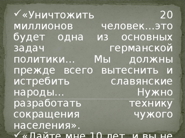 «Уничтожить 20 миллионов человек…это будет одна из основных задач германской политики… Мы должны прежде всего вытеснить и истребить славянские народы… Нужно разработать технику сокращения чужого населения». «Дайте мне 10 лет, и вы не узнаете Германии». Адольф Гитлер 