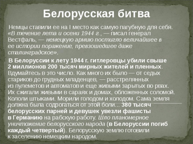 Белорусская битва  Немцы ставили ее на I место как самую пагубную для себя. «В течение лета и осени 1944 г. , — писал генерал Вестфаль, — немецкую армию постигло величайшее в ее истории поражение, превзошедшее даже сталинградское» .    В Белоруссии к лету 1944 г. гитлеровцы убили свыше 2 миллионов 200 тысяч мирных жителей и пленных . Вдумайтесь в это число. Как много их было — от седых стариков до грудных младенцев, — расстрелянных из пулеметов и автоматов и еще живыми зарытых во рвах. Их сжигали живыми в сараях и домах, обложенных соломой. Кололи штыками. Морили голодом и холодом. Сама земля должна была содрогаться от этой боли... 380 тысяч белорусских парней и девушек увезли фашисты в Германию на рабскую работу. Шло планомерное уничтожение белорусского народа ( в Белоруссии погиб каждый четвертый ). Белорусскую землю готовили к заселению немецким народом. 