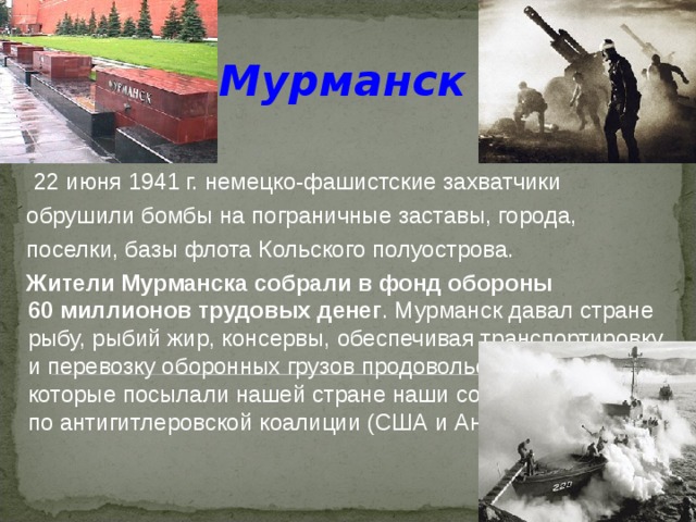 Мурманск    22 июня 1941 г. немецко-фашистские захватчики  обрушили бомбы на пограничные заставы, города,  поселки, базы флота Кольского полуострова.  Жители Мурманска собрали в фонд обороны 60 миллионов трудовых денег . Мурманск давал стране рыбу, рыбий жир, консервы, обеспечивая транспортировку и перевозку оборонных грузов продовольствия и оружия, которые посылали нашей стране наши союзники по антигитлеровской коалиции (США и Англия). 