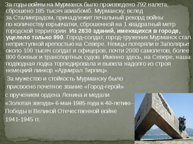  За годы войны на Мурманск было произведено 792 налета, сброшено 185 тысяч авиабомб. Мурманску, вслед за Сталинградом, принадлежит печальный рекорд войны по количеству взрывчатки, сброшенной на 1 квадратный метр городской территории. Из 2830 зданий, имеющихся в городе, уцелело только 990 . Город-солдат, город-труженик Мурманск стал неприступной крепостью на Севере. Немцы потеряли в Заполярье около 100 тысяч солдат и офицеров, почти 2000 самолетов, более 800 боевых и транспортных судов. Именно здесь, на Севере, наша подводная лодка торпедировала и вывела надолго из строя немецкий линкор «Адмирал Тирпиц».  За мужество и стойкость Мурманску было  присвоено почетное звание «Город-герой»  с вручением ордена Ленина и медали  «Золотая звезда» 6 мая 1985 года к 40-летию   Победы в Великой Отечественной войне  1941-1945 гг. 