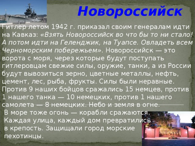 Новороссийск  Гитлер летом 1942 г. приказал своим генералам идти на Кавказ: «Взять Новороссийск во что бы то ни стало! А потом идти на Геленджик, на Туапсе. Овладеть всем Черноморским побережьем» . Новороссийск — это ворота с моря, через которые будут поступать гитлеровцам свежие силы, оружие, танки, а из России будут вывозиться зерно, цветные металлы, нефть, цемент, лес, рыба, фрукты. Силы были неравные. Против 9 наших бойцов сражались 15 немцев, против 1 нашего танка — 10 немецких, против 1 нашего самолета — 8 немецких. Небо и земля в огне.  В море тоже огонь — корабли сражаются.  Каждая улица, каждый дом превратились  в крепость. Защищали город морские  пехотинцы. 