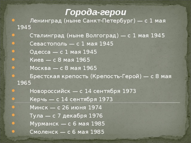 Города-герои    Ленинград (ныне Санкт-Петербург) — с 1 мая 1945  Сталинград (ныне Волгоград) — с 1 мая 1945  Севастополь — с 1 мая 1945  Одесса — с 1 мая 1945  Киев — с 8 мая 1965  Москва — с 8 мая 1965  Брестская крепость (Крепость-Герой) — с 8 мая 1965  Новороссийск — с 14 сентября 1973  Керчь — с 14 сентября 1973  Минск — с 26 июня 1974  Тула — с 7 декабря 1976  Мурманск — с 6 мая 1985  Смоленск — с 6 мая 1985  