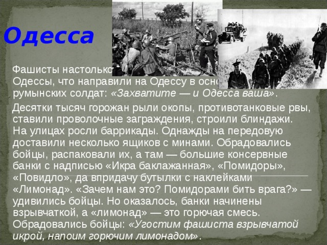 Одесса   Фашисты настолько были уверены в быстром захвате Одессы, что направили на Одессу в основном войска румынских солдат: «Захватите — и Одесса ваша» .  Десятки тысяч горожан рыли окопы, противотанковые рвы, ставили проволочные заграждения, строили блиндажи. На улицах росли баррикады. Однажды на передовую доставили несколько ящиков с минами. Обрадовались бойцы, распаковали их, а там — большие консервные банки с надписью «Икра баклажанная», «Помидоры», «Повидло», да впридачу бутылки с наклейками «Лимонад». «Зачем нам это? Помидорами бить врага?» — удивились бойцы. Но оказалось, банки начинены взрывчаткой, а «лимонад» — это горючая смесь. Обрадовались бойцы: «Угостим фашиста взрывчатой икрой, напоим горючим лимонадом» . 