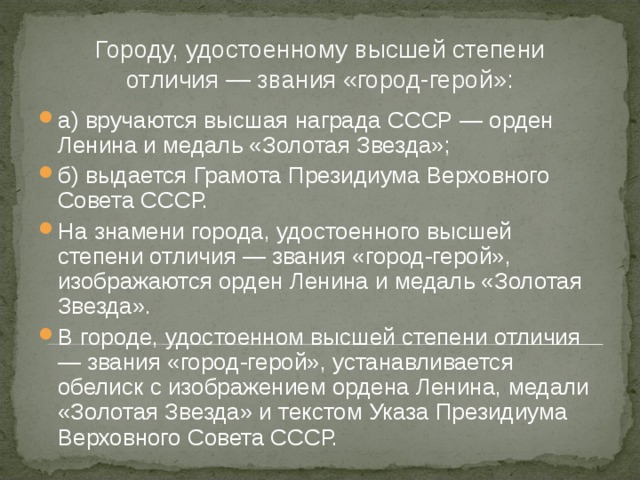 Городу, удостоенному высшей степени отличия — звания «город-герой»: а) вручаются высшая награда СССР — орден Ленина и медаль «Золотая Звезда»; б) выдается Грамота Президиума Верховного Совета СССР. На знамени города, удостоенного высшей степени отличия — звания «город-герой», изображаются орден Ленина и медаль «Золотая Звезда». В городе, удостоенном высшей степени отличия — звания «город-герой», устанавливается обелиск с изображением ордена Ленина, медали «Золотая Звезда» и текстом Указа Президиума Верховного Совета СССР.  