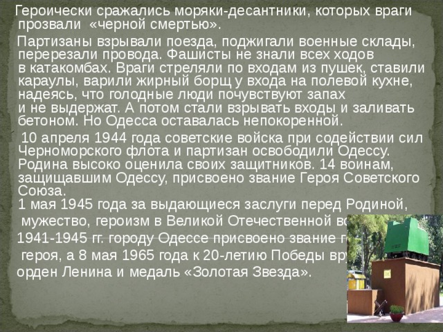  Героически сражались моряки-десантники, которых враги прозвали  «черной смертью».  Партизаны взрывали поезда, поджигали военные склады, перерезали провода. Фашисты не знали всех ходов в катакомбах. Враги стреляли по входам из пушек, ставили караулы, варили жирный борщ у входа на полевой кухне, надеясь, что голодные люди почувствуют запах и не выдержат. А потом стали взрывать входы и заливать бетоном. Но Одесса оставалась непокоренной.  10 апреля 1944 года советские войска при содействии сил Черноморского флота и партизан освободили Одессу. Родина высоко оценила своих защитников. 14 воинам, защищавшим Одессу, присвоено звание Героя Советского Союза.  1 мая 1945 года за выдающиеся заслуги перед Родиной,  мужество, героизм в Великой Отечественной войне  1941-1945 гг. городу Одессе присвоено звание города-  героя, а 8 мая 1965 года к 20-летию Победы вручены  орден Ленина и медаль «Золотая Звезда».     