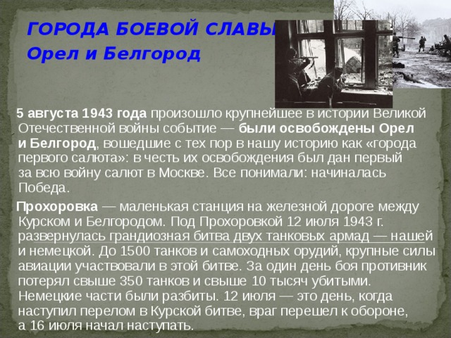 ГОРОДА БОЕВОЙ СЛАВЫ Орел  и Белгород   5 августа 1943 года произошло крупнейшее в истории Великой Отечественной войны событие — были освобождены Орел и Белгород , вошедшие с тех пор в нашу историю как «города первого салюта»: в честь их освобождения был дан первый за всю войну салют в Москве. Все понимали: начиналась Победа.  Прохоровка  — маленькая станция на железной дороге между Курском и Белгородом. Под Прохоровкой 12 июля 1943 г. развернулась грандиозная битва двух танковых армад — нашей и немецкой. До 1500 танков и самоходных орудий, крупные силы авиации участвовали в этой битве. За один день боя противник потерял свыше 350 танков и свыше 10 тысяч убитыми. Немецкие части были разбиты. 12 июля — это день, когда наступил перелом в Курской битве, враг перешел к обороне, а 16 июля начал наступать.  