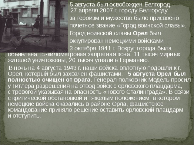  5 августа был освобожден Белгород.  27 апреля 2007 г. городу Белгороду  за героизм и мужество было присвоено  почетное звание «Город воинской славы».  Город воинской славы Орел был  оккупирован немецкими войсками  3 октября 1941 г. Вокруг города была объявлена 15-километровая запретная зона. 11 тысяч мирных жителей уничтожены, 20 тысяч угнали в Германию.  В ночь на 4 августа 1943 г. наши войска вплотную подошли к г. Орел, который был захвачен фашистами. 5 августа Орел был полностью очищен от врага .  Генерал-полковник Модель просил у Гитлера разрешения на отвод войск с орловского плацдарма, с тревогой указывая на опасность «нового Сталинграда». В связи с критической обстановкой и тяжелым положением, в котором немецкие войска оказались в районе Орла, фашистское командование приняло решение оставить орловский плацдарм и отступить.   