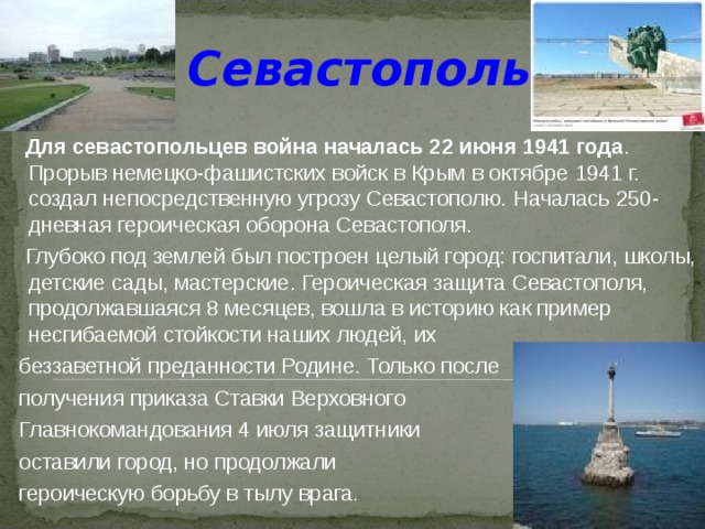  Севастополь   Для севастопольцев война началась 22 июня 1941 года . Прорыв немецко-фашистских войск в Крым в октябре 1941 г. создал непосредственную угрозу Севастополю.  Началась 250-дневная героическая оборона Севастополя.  Глубоко под землей был построен целый город: госпитали, школы, детские сады, мастерские. Героическая защита Севастополя, продолжавшаяся 8 месяцев, вошла в историю как пример несгибаемой стойкости наших людей, их   беззаветной преданности Родине. Только после  получения приказа Ставки Верховного  Главнокомандования 4 июля защитники  оставили город, но продолжали  героическую борьбу в тылу врага.  