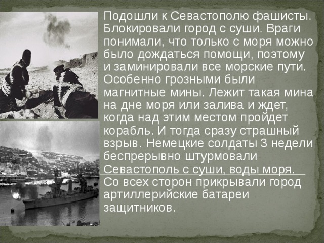  Подошли к Севастополю фашисты. Блокировали город с суши. Враги понимали, что только с моря можно было дождаться помощи, поэтому и заминировали все морские пути. Особенно грозными были магнитные мины. Лежит такая мина на дне моря или залива и ждет, когда над этим местом пройдет корабль. И тогда сразу страшный взрыв.  Немецкие солдаты 3 недели беспрерывно штурмовали Севастополь с суши, воды моря. Со всех сторон прикрывали город артиллерийские батареи защитников.  