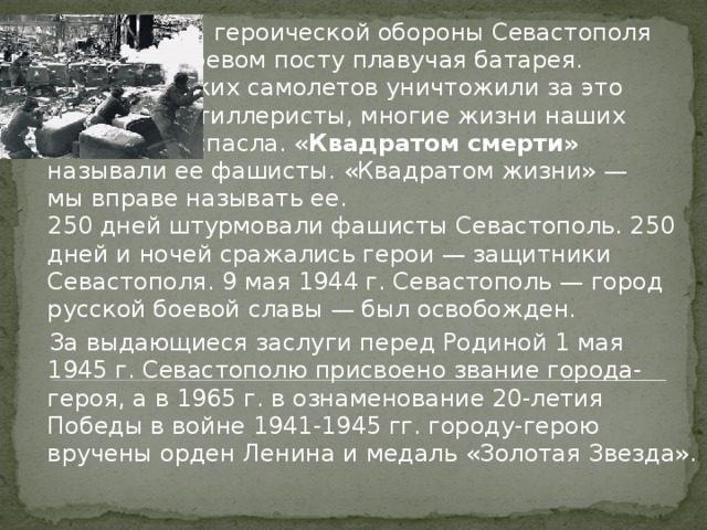 . Все 250 дней героической обороны Севастополя стояла на боевом посту плавучая батарея. 26 фашистских самолетов уничтожили за это время ее артиллеристы, многие жизни наших солдат она спасла. « Квадратом смерти» называли ее фашисты. «Квадратом жизни» — мы вправе называть ее.  250 дней штурмовали фашисты Севастополь. 250 дней и ночей сражались герои — защитники Севастополя. 9 мая 1944 г. Севастополь — город русской боевой славы — был освобожден.  За выдающиеся заслуги перед Родиной 1 мая 1945 г. Севастополю присвоено звание города-героя, а в 1965 г. в ознаменование 20-летия Победы в войне 1941-1945 гг. городу-герою вручены орден Ленина и медаль «Золотая Звезда». 