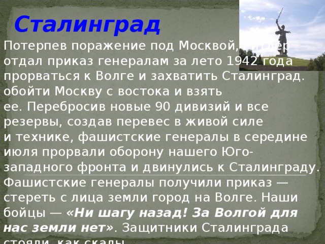  Сталинград  Потерпев поражение под Москвой, Гитлер отдал приказ генералам за лето 1942 года прорваться к Волге и захватить Сталинград. обойти Москву с востока и взять ее. Перебросив новые 90 дивизий и все резервы, создав перевес в живой силе и технике, фашистские генералы в середине июля прорвали оборону нашего Юго-западного фронта и двинулись к Сталинграду. Фашистские генералы получили приказ — стереть с лица земли город на Волге. Наши бойцы — «Ни шагу назад! За Волгой для нас земли нет» . Защитники Сталинграда стояли, как скалы. 