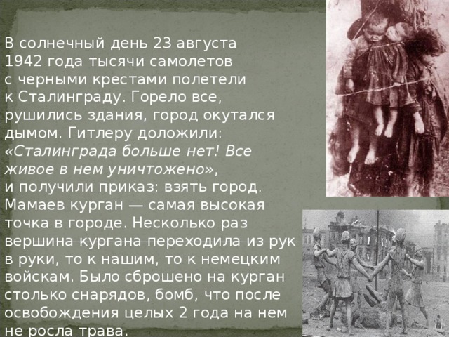 В солнечный день 23 августа 1942 года тысячи самолетов с черными крестами полетели к Сталинграду. Горело все, рушились здания, город окутался дымом. Гитлеру доложили: «Сталинграда больше нет! Все живое в нем уничтожено» , и получили приказ: взять город. Мамаев курган — самая высокая точка в городе. Несколько раз вершина кургана переходила из рук в руки, то к нашим, то к немецким войскам. Было сброшено на курган столько снарядов, бомб, что после освобождения целых 2 года на нем не росла трава. 