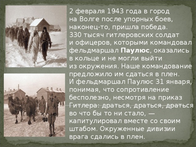 2 февраля 1943 года в город на Волге после упорных боев, наконец-то, пришла победа. 330 тысяч гитлеровских солдат и офицеров, которыми командовал фельдмаршал Паулюс , оказались в кольце и не могли выйти из окружения. Наше командование предложило им сдаться в плен. И фельдмаршал Паулюс 31 января, понимая, что сопротивление бесполезно, несмотря на приказ Гитлера: драться, драться, драться во что бы то ни стало, — капитулировал вместе со своим штабом. Окруженные дивизии врага сдались в плен. 