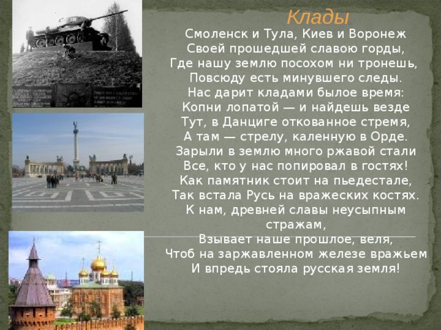 Клады Смоленск и Тула, Киев и Воронеж Своей прошедшей славою горды, Где нашу землю посохом ни тронешь,  Повсюду есть минувшего следы. Нас дарит кладами былое время: Копни лопатой — и найдешь везде Тут, в Данциге откованное стремя, А там — стрелу, каленную в Орде. Зарыли в землю много ржавой стали Все, кто у нас попировал в гостях! Как памятник стоит на пьедестале, Так встала Русь на вражеских костях. К нам, древней славы неусыпным стражам, Взывает наше прошлое, веля, Чтоб на заржавленном железе вражьем И впредь стояла русская земля! 