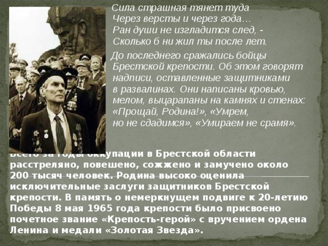  Сила страшная тянет туда  Через версты и через года…  Ран души не изгладится след, -  Сколько б ни жил ты после лет.  До последнего сражались бойцы Брестской крепости. Об этом говорят надписи, оставленные защитниками в развалинах. Они написаны кровью, мелом, выцарапаны на камнях и стенах: «Прощай, Родина!», «Умрем, но не сдадимся», «Умираем не срамя».  Всего за годы оккупации в Брестской области расстреляно, повешено, сожжено и замучено около 200 тысяч человек. Родина высоко оценила исключительные заслуги защитников Брестской крепости. В память о немеркнущем подвиге к 20-летию Победы 8 мая 1965 года крепости было присвоено почетное звание «Крепость-герой» с вручением ордена Ленина и медали «Золотая Звезда». 