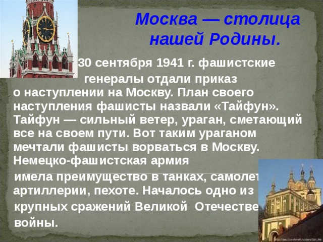 Москва — столица нашей Родины.    30 сентября 1941 г. фашистские  генералы отдали приказ о наступлении на Москву. План своего наступления фашисты назвали «Тайфун». Тайфун — сильный ветер, ураган, сметающий все на своем пути. Вот таким ураганом мечтали фашисты ворваться в Москву. Немецко-фашистская армия   имела преимущество в танках, самолетах, артиллерии, пехоте. Началось одно из    крупных сражений  Великой Отечественной   войны.  