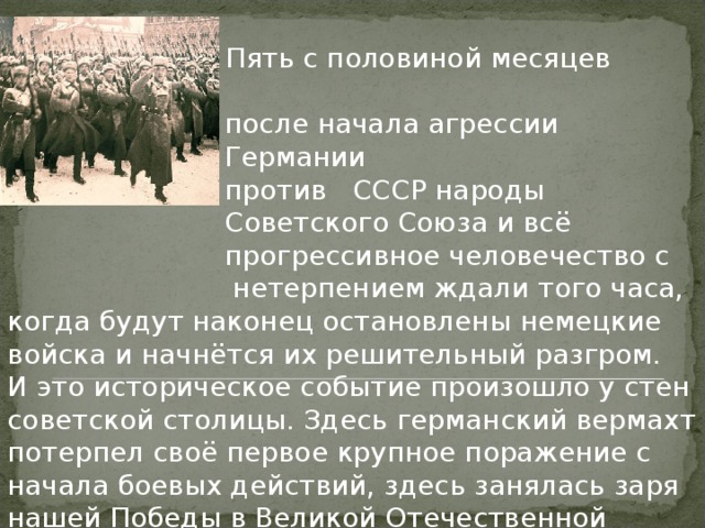    Пять с половиной месяцев  после начала агрессии  Германии  против  СССР народы  Советского Союза и всё  прогрессивное человечество с нетерпением ждали того часа, когда будут наконец остановлены немецкие войска и начнётся их решительный разгром.  И это историческое событие произошло у стен советской столицы. Здесь германский вермахт потерпел своё первое крупное поражение с начала боевых действий, здесь занялась заря нашей Победы в Великой Отечественной войне, заря общей победы Мира и Разума. 