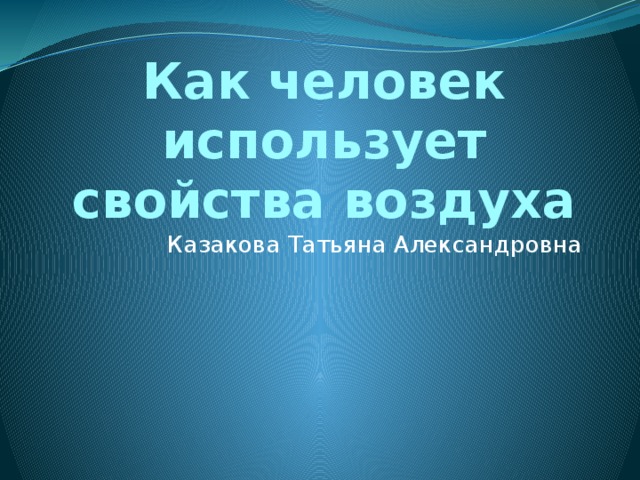 Как человек использует свойства воздуха Казакова Татьяна Александровна 