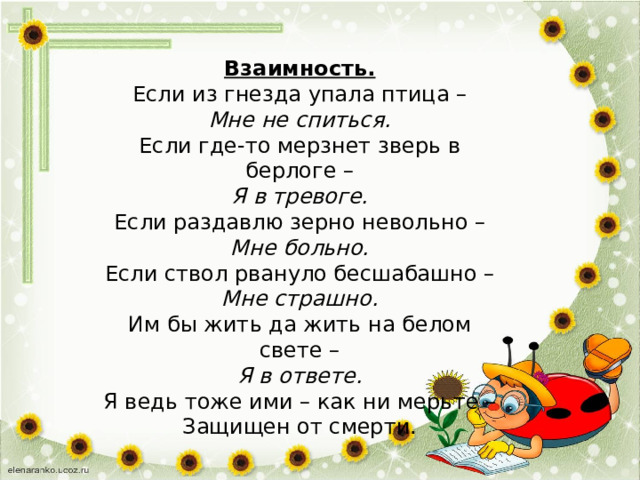   Взаимность.  Если из гнезда упала птица –  Мне не спиться.  Если где-то мерзнет зверь в берлоге –  Я в тревоге.  Если раздавлю зерно невольно –  Мне больно.  Если ствол рвануло бесшабашно –  Мне страшно.  Им бы жить да жить на белом свете –  Я в ответе. Я ведь тоже ими – как ни мерьте –  Защищен от смерти. 