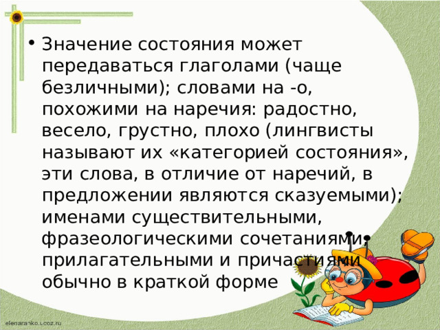 Значение состояния может передаваться глаголами (чаще безличными); словами на -о, похожими на наречия: радостно, весело, грустно, плохо (лингвисты называют их «категорией состояния», эти слова, в отличие от наречий, в предложении являются сказуемыми); именами существительными, фразеологическими сочетаниями, прилагательными и причастиями обычно в краткой форме 