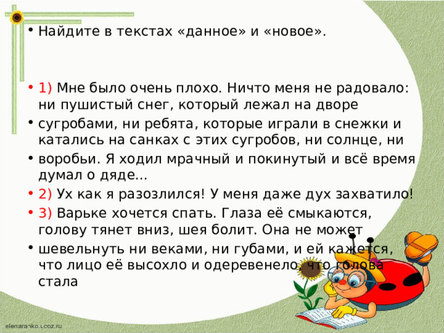 Найдите в текстах «данное» и «новое». 1) Мне было очень плохо. Ничто меня не радовало: ни пушистый снег, который лежал на дворе сугробами, ни ребята, которые играли в снежки и катались на санках с этих сугробов, ни солнце, ни воробьи. Я ходил мрачный и покинутый и всё время думал о дяде... 2) Ух как я разозлился! У меня даже дух захватило! 3) Варьке хочется спать. Глаза её смыкаются, голову тянет вниз, шея болит. Она не может шевельнуть ни веками, ни губами, и ей кажется, что лицо её высохло и одеревенело, что голова стала 