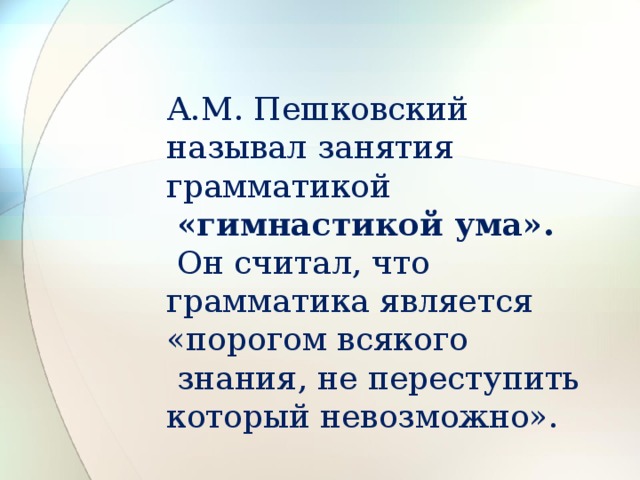 А.М. Пешковский называл занятия грамматикой  «гимнастикой ума».  Он считал, что грамматика является «порогом всякого  знания, не переступить который невозможно».    