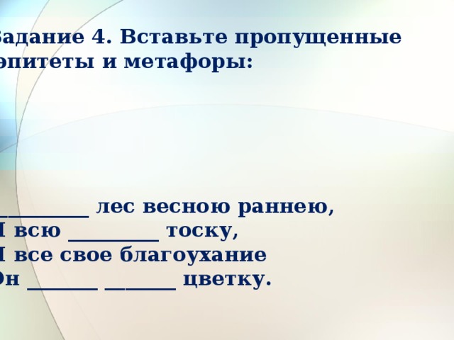 Задание 4. Вставьте пропущенные  эпитеты и метафоры:      __________ лес весною раннею,  И всю _________ тоску,  И все свое благоухание  Он _______ _______ цветку. 