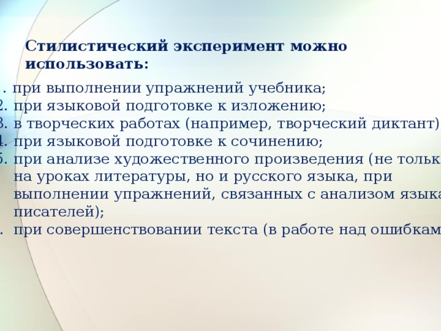 Стилистический эксперимент можно использовать:  1. при выполнении упражнений учебника;  2. при языковой подготовке к изложению;  3. в творческих работах (например, творческий диктант);  4. при языковой подготовке к сочинению;  5. при анализе художественного произведения (не только  на уроках литературы, но и русского языка, при  выполнении упражнений, связанных с анализом языка  писателей); 6. при совершенствовании текста (в работе над ошибками). 