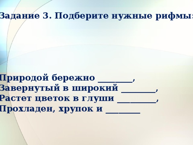 Задание 3. Подберите нужные рифмы:      Природой бережно ________,  Завернутый в широкий ________,  Растет цветок в глуши _________,  Прохладен, хрупок и ________ 