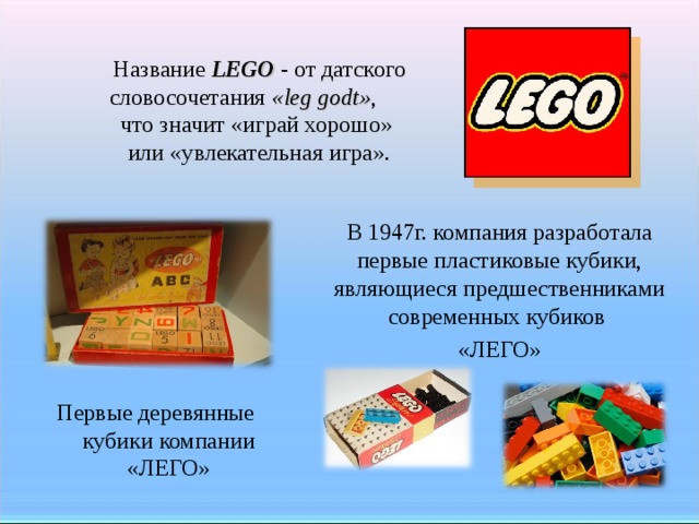 Название LEGO - от датского словосочетания «leg godt» , что значит «играй хорошо» или «увлекательная игра». В 1947г. компания разработала первые пластиковые кубики, являющиеся предшественниками современных кубиков «ЛЕГО» Первые деревянные кубики компании «ЛЕГО»