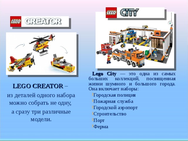 Lego City — это одна из самых больших коллекций, посвященная жизни шумного и большого города. Она включает наборы: Городская полиция Пожарная служба Городской аэропорт Строительство Порт Ферма LEGO CREATOR – из деталей одного набора можно собрать не одну, а сразу три различные модели.