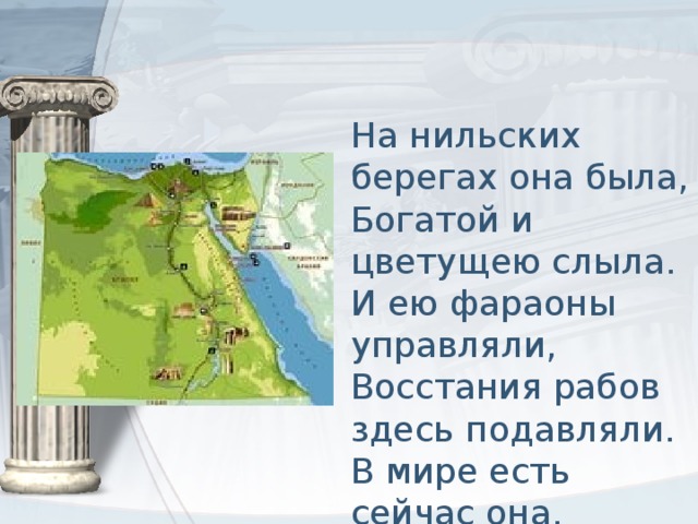 На нильских берегах она была,  Богатой и цветущею слыла.  И ею фараоны управляли,  Восстания рабов здесь подавляли.  В мире есть сейчас она.  Назови, что за страна.   