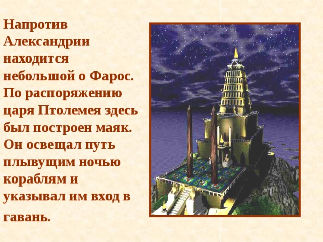 Напротив Александрии находится небольшой о Фарос. По распоряжению царя Птолемея здесь был построен маяк. Он освещал путь плывущим ночью кораблям и указывал им вход в гавань.  