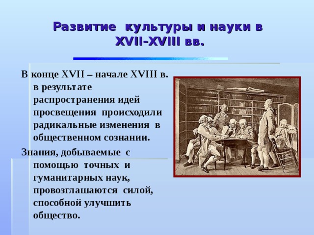 Развитие культуры и науки в  XVII - XVIII вв. В конце XVII – начале XVIII в. в результате распространения идей просвещения происходили радикальные изменения в общественном сознании. Знания, добываемые с помощью точных и гуманитарных наук, провозглашаются силой, способной улучшить общество. 