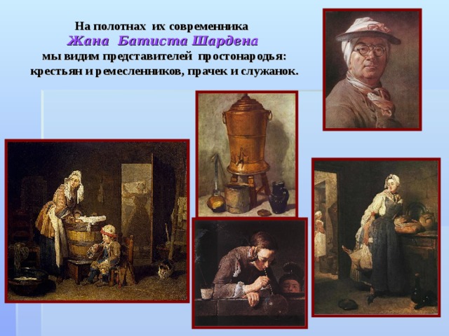 На полотнах их современника  Жана Батиста Шардена   мы видим представителей простонародья: крестьян и ремесленников, прачек и служанок. 